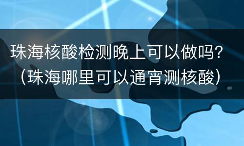 珠海核酸检测晚上可以做吗？（珠海哪里可以通宵测核酸）