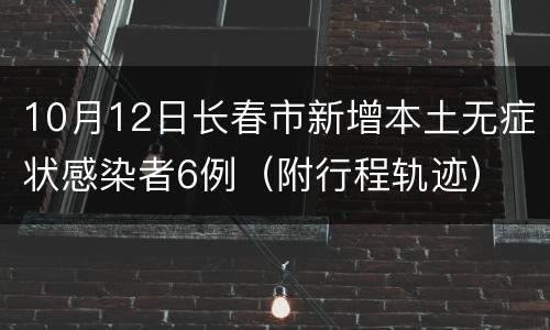 10月12日长春市新增本土无症状感染者6例（附行程轨迹）