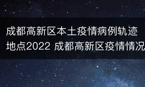 成都高新区本土疫情病例轨迹地点2022 成都高新区疫情情况