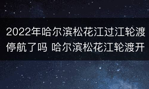 2022年哈尔滨松花江过江轮渡停航了吗 哈尔滨松花江轮渡开了吗2021
