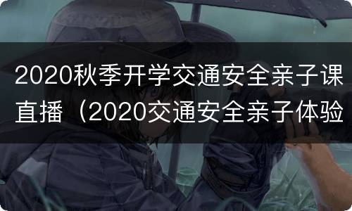 2020秋季开学交通安全亲子课直播（2020交通安全亲子体验课直播回放）