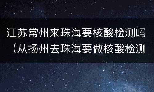 江苏常州来珠海要核酸检测吗（从扬州去珠海要做核酸检测吗）