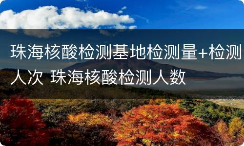 珠海核酸检测基地检测量+检测人次 珠海核酸检测人数