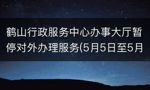 鹤山行政服务中心办事大厅暂停对外办理服务(5月5日至5月7日)