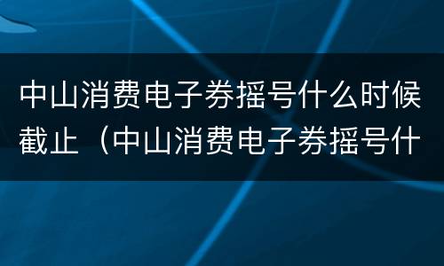 中山消费电子券摇号什么时候截止（中山消费电子券摇号什么时候截止的）