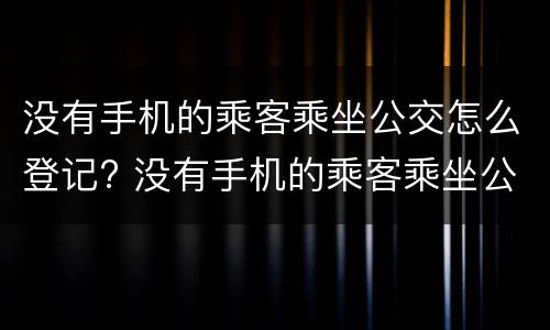 没有手机的乘客乘坐公交怎么登记? 没有手机的乘客乘坐公交怎么登记核酸