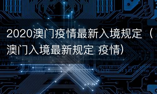 2020澳门疫情最新入境规定（澳门入境最新规定 疫情）