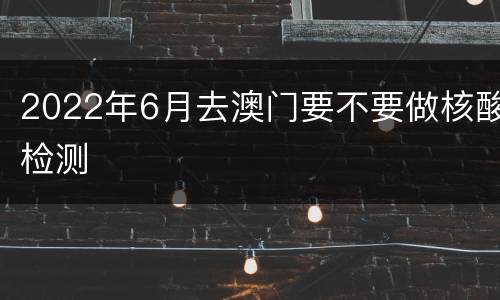 2022年6月去澳门要不要做核酸检测
