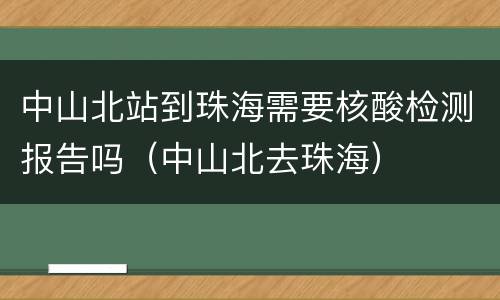 中山北站到珠海需要核酸检测报告吗（中山北去珠海）