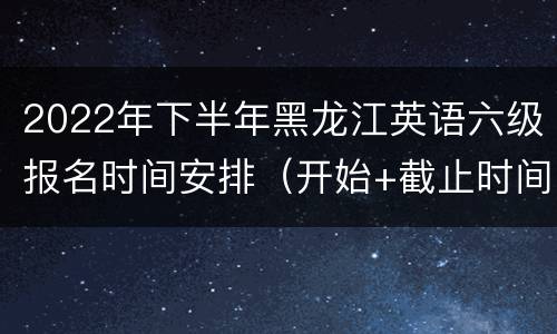 2022年下半年黑龙江英语六级报名时间安排（开始+截止时间）