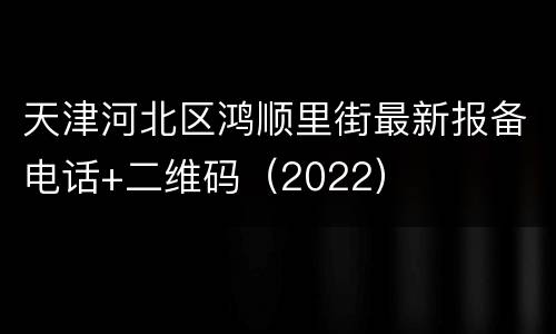 天津河北区鸿顺里街最新报备电话+二维码（2022）