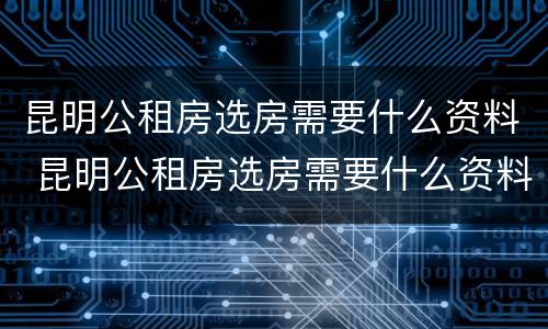昆明公租房选房需要什么资料 昆明公租房选房需要什么资料才能选