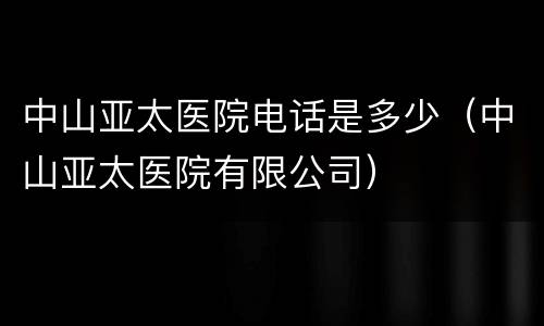 中山亚太医院电话是多少（中山亚太医院有限公司）