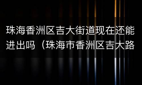 珠海香洲区吉大街道现在还能进出吗（珠海市香洲区吉大路）
