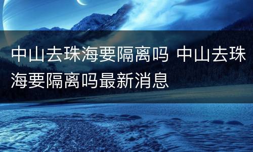 中山去珠海要隔离吗 中山去珠海要隔离吗最新消息