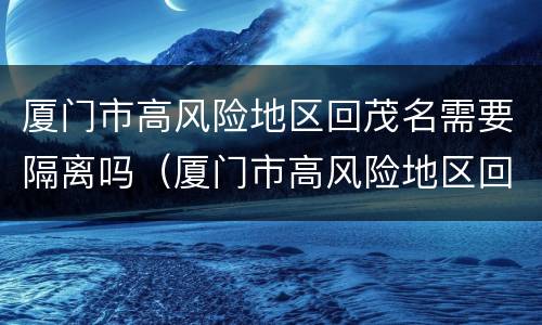 厦门市高风险地区回茂名需要隔离吗（厦门市高风险地区回茂名需要隔离吗今天）