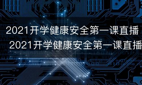 2021开学健康安全第一课直播 2021开学健康安全第一课直播武汉