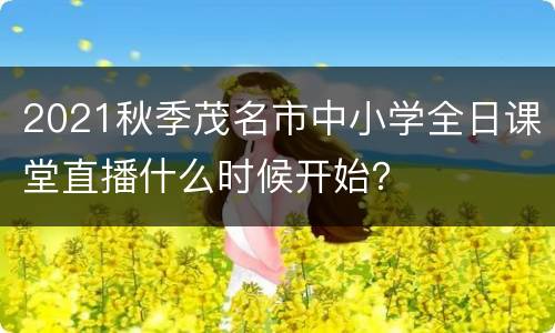 2021秋季茂名市中小学全日课堂直播什么时候开始？