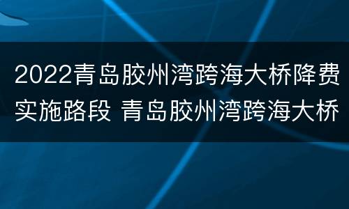2022青岛胶州湾跨海大桥降费实施路段 青岛胶州湾跨海大桥2021年春节收费吗