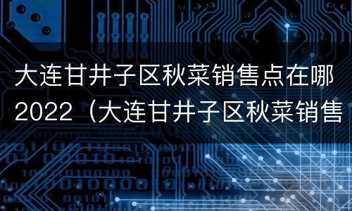 大连甘井子区秋菜销售点在哪2022（大连甘井子区秋菜销售点在哪）