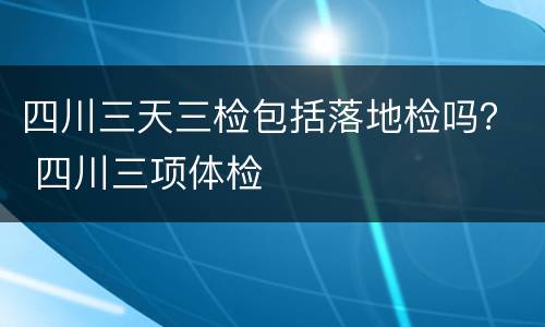 四川三天三检包括落地检吗？ 四川三项体检