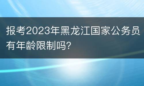 报考2023年黑龙江国家公务员有年龄限制吗？