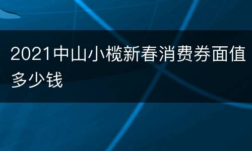 2021中山小榄新春消费券面值多少钱
