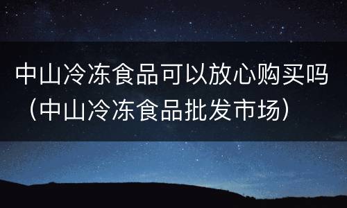 中山冷冻食品可以放心购买吗（中山冷冻食品批发市场）