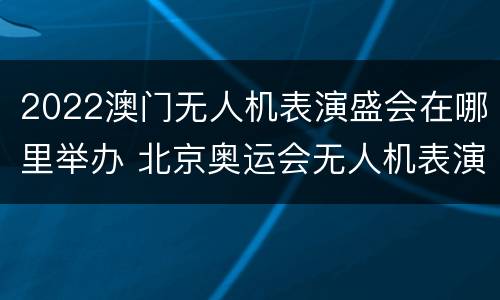 2022澳门无人机表演盛会在哪里举办 北京奥运会无人机表演