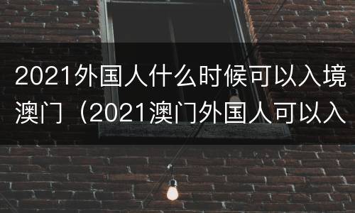 2021外国人什么时候可以入境澳门（2021澳门外国人可以入境吗）