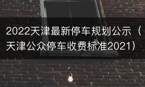 2022天津最新停车规划公示（天津公众停车收费标准2021）