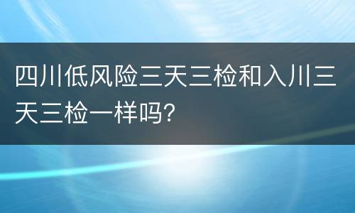 四川低风险三天三检和入川三天三检一样吗？