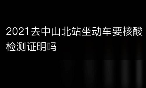 2021去中山北站坐动车要核酸检测证明吗