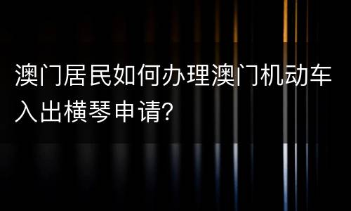 澳门居民如何办理澳门机动车入出横琴申请？