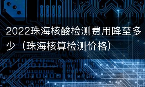 2022珠海核酸检测费用降至多少（珠海核算检测价格）