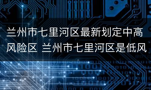 兰州市七里河区最新划定中高风险区 兰州市七里河区是低风险区吗