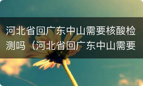 河北省回广东中山需要核酸检测吗（河北省回广东中山需要核酸检测吗最新消息）