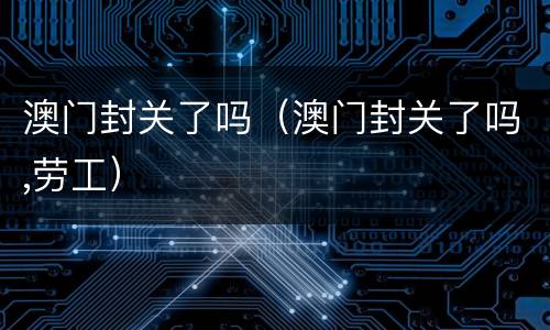 澳门封关了吗（澳门封关了吗,劳工）