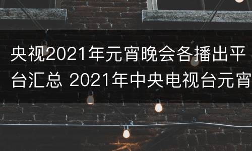 央视2021年元宵晚会各播出平台汇总 2021年中央电视台元宵晚会直播