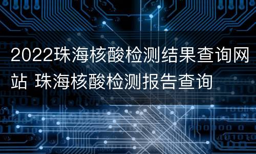 2022珠海核酸检测结果查询网站 珠海核酸检测报告查询