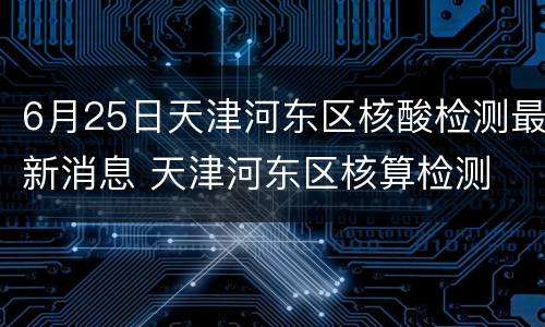 6月25日天津河东区核酸检测最新消息 天津河东区核算检测
