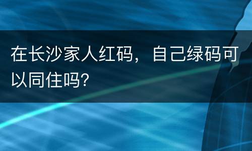 在长沙家人红码，自己绿码可以同住吗？