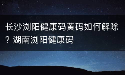 长沙浏阳健康码黄码如何解除? 湖南浏阳健康码