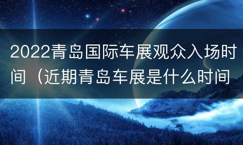 2022青岛国际车展观众入场时间（近期青岛车展是什么时间）