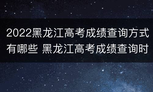2022黑龙江高考成绩查询方式有哪些 黑龙江高考成绩查询时间2020最高的分数