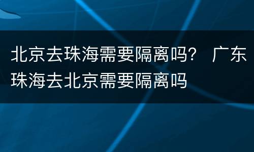 北京去珠海需要隔离吗？ 广东珠海去北京需要隔离吗