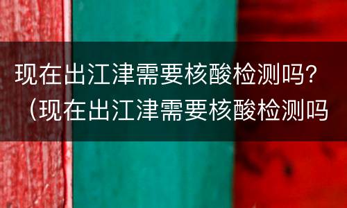 现在出江津需要核酸检测吗？（现在出江津需要核酸检测吗最近）