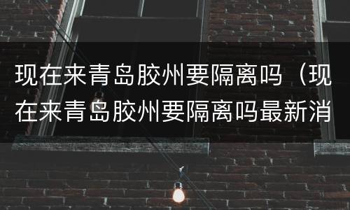 现在来青岛胶州要隔离吗（现在来青岛胶州要隔离吗最新消息）