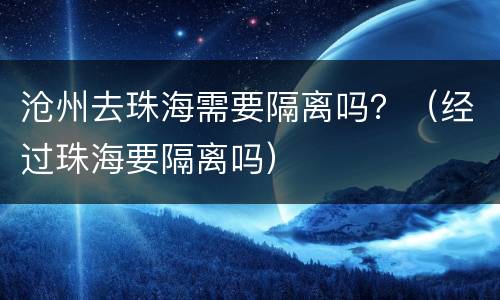 沧州去珠海需要隔离吗？（经过珠海要隔离吗）