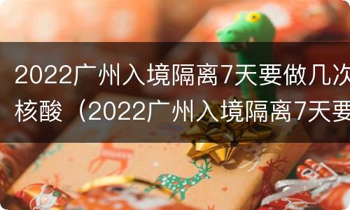 2022广州入境隔离7天要做几次核酸（2022广州入境隔离7天要做几次核酸检测）